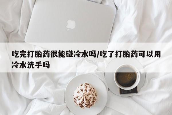 打胎药正品专卖微信吃完打胎药很能碰冷水吗/吃了打胎药可以用冷水洗手吗
