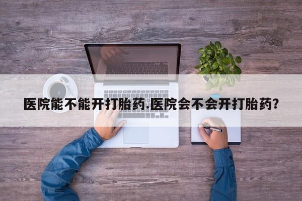 打胎药正品专卖微信医院能不能开打胎药.医院会不会开打胎药？