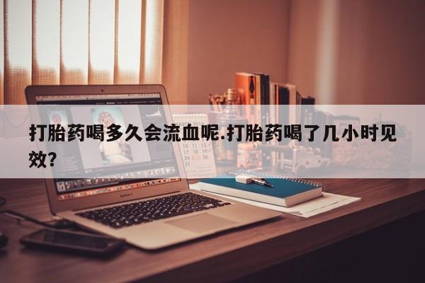 打胎药正品专卖微信打胎药喝多久会流血呢.打胎药喝了几小时见效？