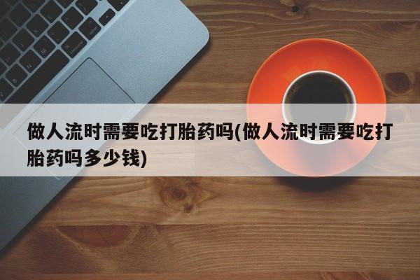 打胎药正品专卖微信做人流时需要吃打胎药吗(做人流时需要吃打胎药吗多少钱)