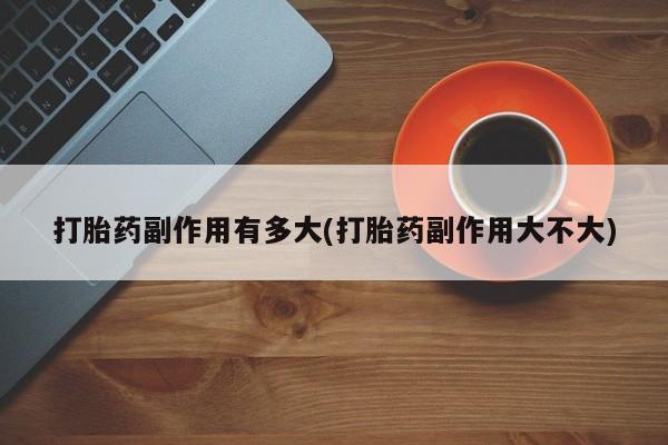 打胎药正品专卖微信打胎药副作用有多大(打胎药副作用大不大)