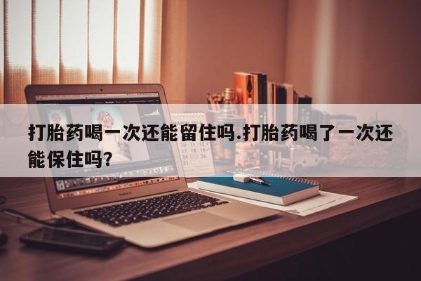 打胎药正品专卖微信打胎药喝一次还能留住吗.打胎药喝了一次还能保住吗？