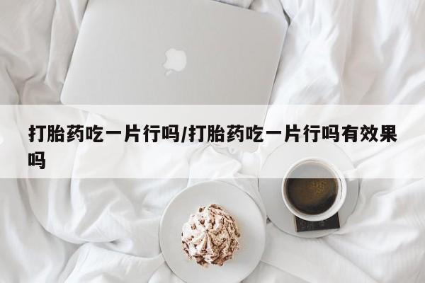 打胎药正品专卖微信打胎药吃一片行吗/打胎药吃一片行吗有效果吗