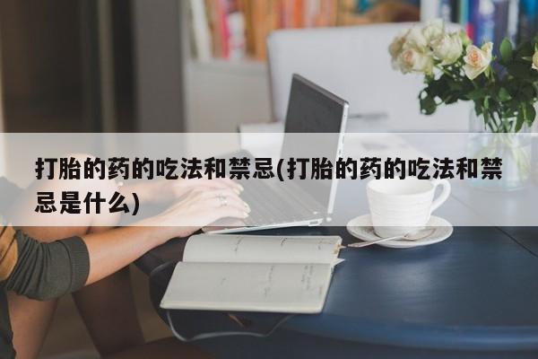 打胎药正品专卖微信打胎的药的吃法和禁忌(打胎的药的吃法和禁忌是什么)