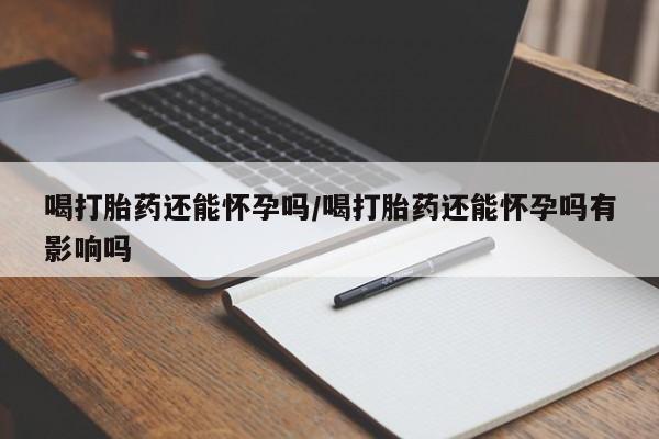打胎药正品专卖微信喝打胎药还能怀孕吗/喝打胎药还能怀孕吗有影响吗