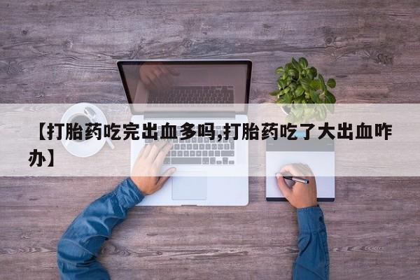 打胎药正品专卖微信【打胎药吃完出血多吗,打胎药吃了大出血咋办】