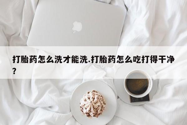 打胎药正品专卖微信打胎药怎么洗才能洗.打胎药怎么吃打得干净？