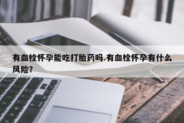 打胎药正品专卖微信有血栓怀孕能吃打胎药吗.有血栓怀孕有什么风险？