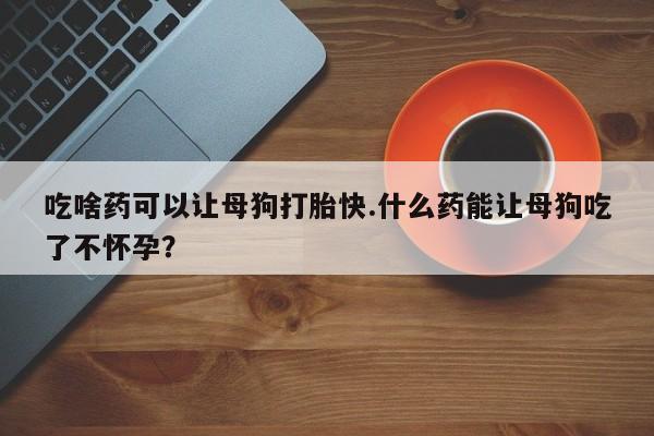 打胎药正品专卖微信吃啥药可以让母狗打胎快.什么药能让母狗吃了不怀孕？