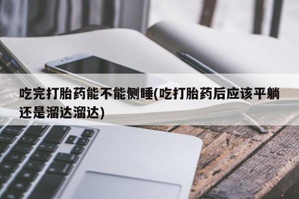 打胎药正品专卖微信吃完打胎药能不能侧睡(吃打胎药后应该平躺还是溜达溜达)