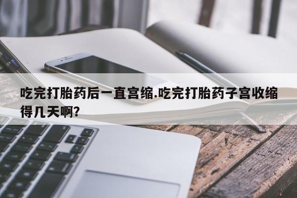 打胎药正品专卖微信吃完打胎药后一直宫缩.吃完打胎药子宫收缩得几天啊？