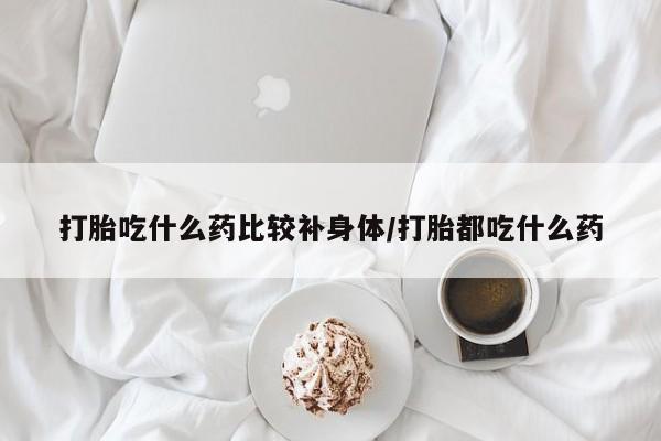 打胎药正品专卖微信打胎吃什么药比较补身体/打胎都吃什么药