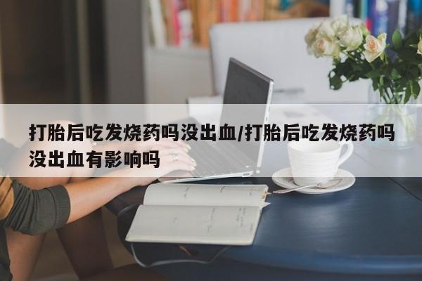 打胎药正品专卖微信打胎后吃发烧药吗没出血/打胎后吃发烧药吗没出血有影响吗