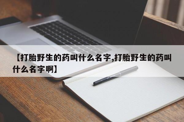 打胎药正品专卖微信【打胎野生的药叫什么名字,打胎野生的药叫什么名字啊】