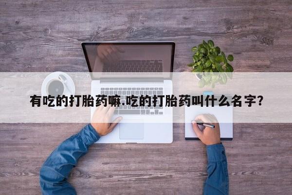 打胎药正品专卖微信有吃的打胎药嘛.吃的打胎药叫什么名字?