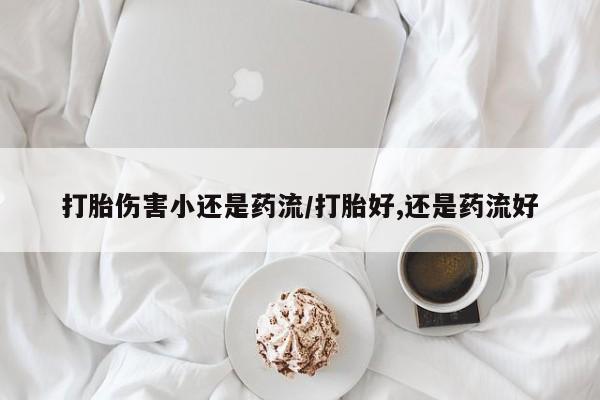 打胎药正品专卖微信打胎伤害小还是药流/打胎好,还是药流好