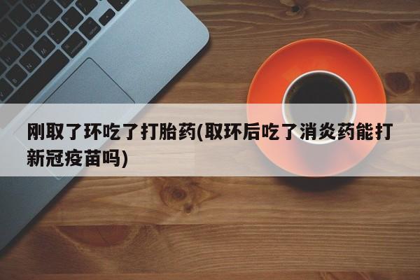 打胎药正品专卖微信刚取了环吃了打胎药(取环后吃了消炎药能打新冠疫苗吗)