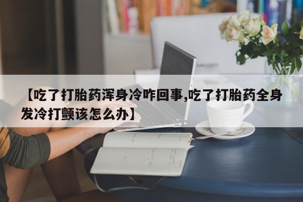 打胎药正品专卖微信【吃了打胎药浑身冷咋回事,吃了打胎药全身发冷打颤该怎么办】