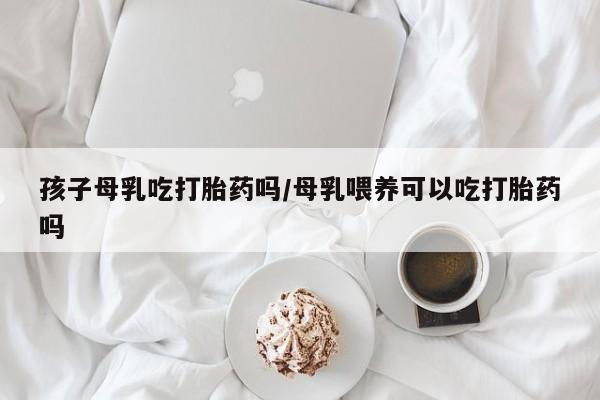 打胎药正品专卖微信孩子母乳吃打胎药吗/母乳喂养可以吃打胎药吗