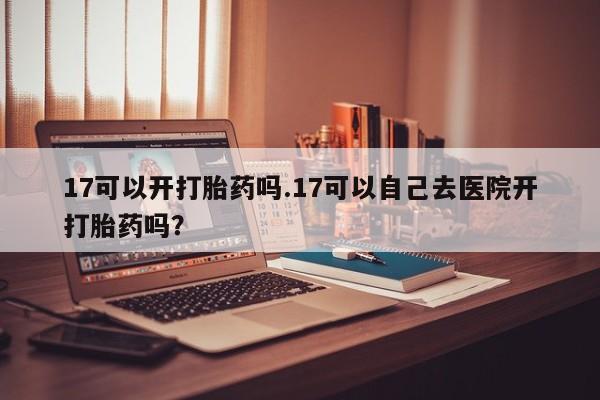 打胎药正品专卖微信17可以开打胎药吗.17可以自己去医院开打胎药吗?
